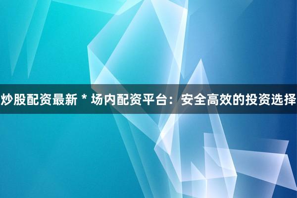 炒股配资最新 * 场内配资平台：安全高效的投资选择