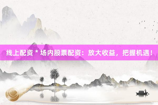 线上配资 * 场内股票配资：放大收益，把握机遇！