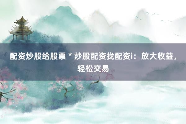 配资炒股给股票 * 炒股配资找配资i：放大收益，轻松交易