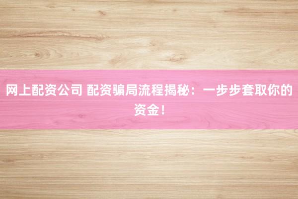 网上配资公司 配资骗局流程揭秘：一步步套取你的资金！