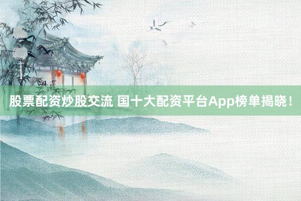股票配资炒股交流 国十大配资平台App榜单揭晓！