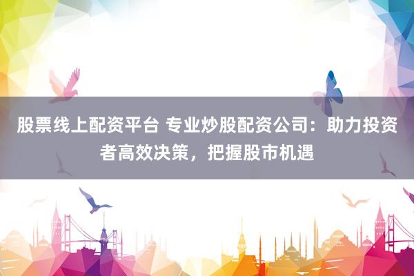 股票线上配资平台 专业炒股配资公司：助力投资者高效决策，把握股市机遇