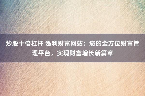 炒股十倍杠杆 泓利财富网站：您的全方位财富管理平台，实现财富增长新篇章