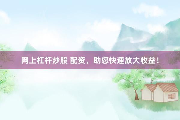 网上杠杆炒股 配资，助您快速放大收益！