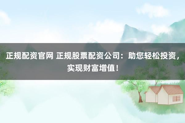 正规配资官网 正规股票配资公司：助您轻松投资，实现财富增值！