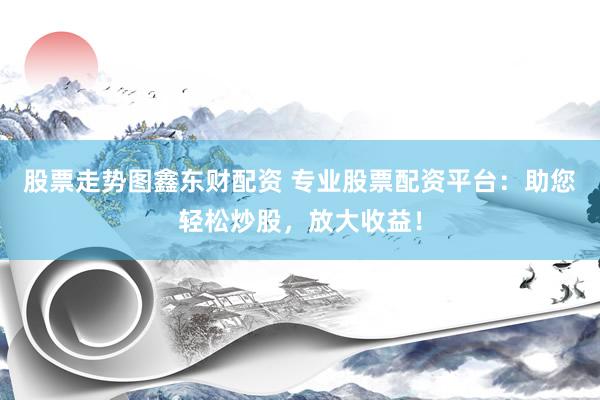 股票走势图鑫东财配资 专业股票配资平台：助您轻松炒股，放大收益！