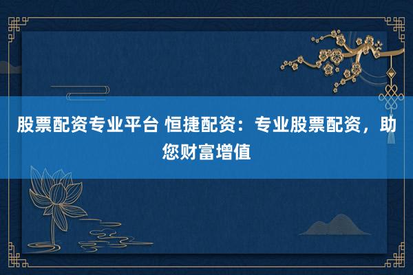 股票配资专业平台 恒捷配资：专业股票配资，助您财富增值