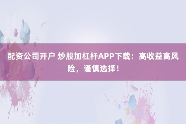 配资公司开户 炒股加杠杆APP下载：高收益高风险，谨慎选择！