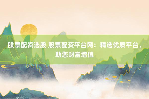 股票配资选股 股票配资平台网：精选优质平台，助您财富增值