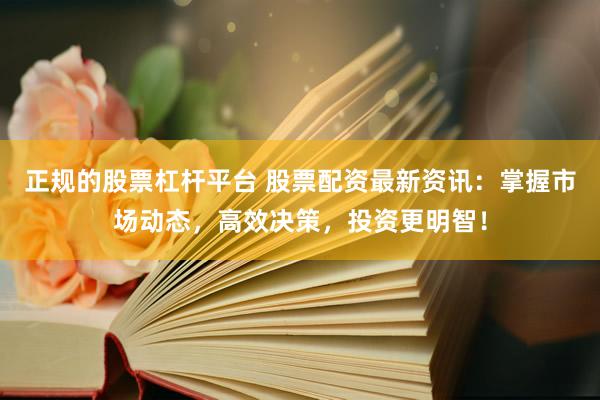 正规的股票杠杆平台 股票配资最新资讯：掌握市场动态，高效决策，投资更明智！