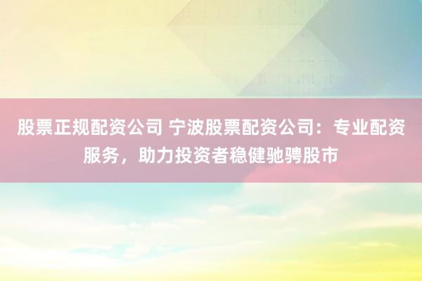 股票正规配资公司 宁波股票配资公司：专业配资服务，助力投资者稳健驰骋股市