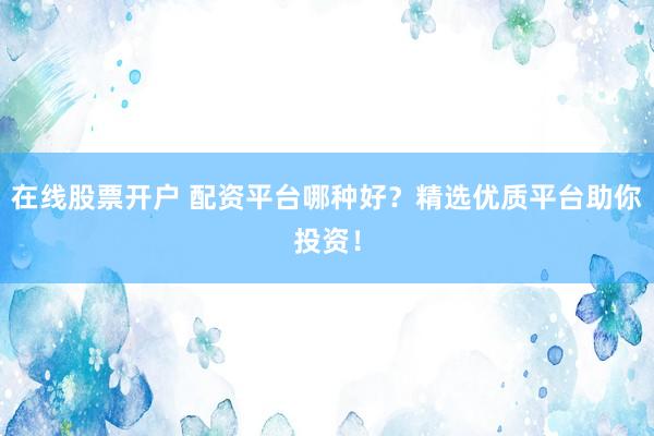 在线股票开户 配资平台哪种好？精选优质平台助你投资！