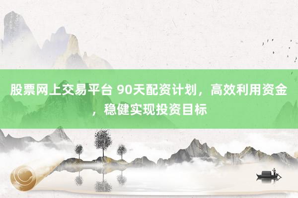 股票网上交易平台 90天配资计划，高效利用资金，稳健实现投资目标