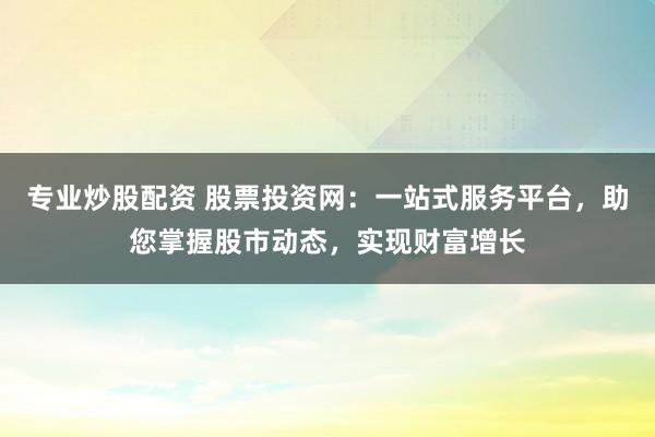 专业炒股配资 股票投资网：一站式服务平台，助您掌握股市动态，实现财富增长