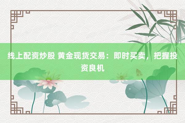 线上配资炒股 黄金现货交易：即时买卖，把握投资良机
