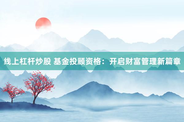 线上杠杆炒股 基金投顾资格：开启财富管理新篇章