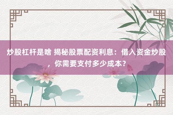 炒股杠杆是啥 揭秘股票配资利息：借入资金炒股，你需要支付多少成本？