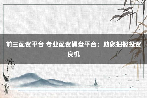前三配资平台 专业配资操盘平台：助您把握投资良机