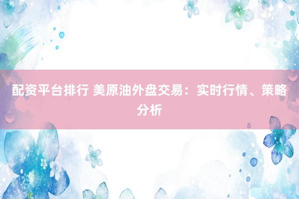 配资平台排行 美原油外盘交易：实时行情、策略分析