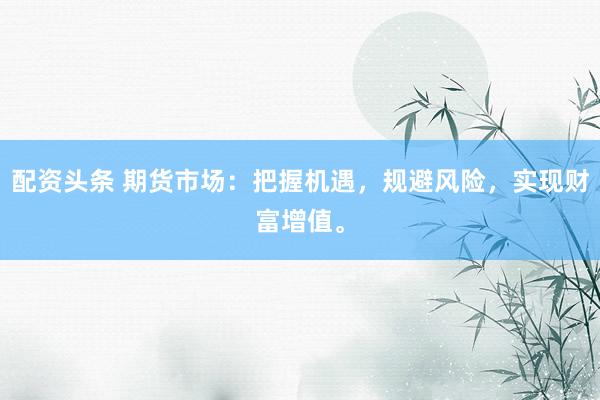 配资头条 期货市场：把握机遇，规避风险，实现财富增值。