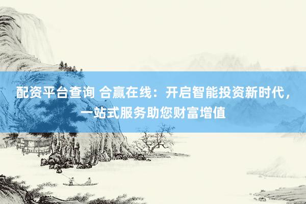 配资平台查询 合赢在线：开启智能投资新时代，一站式服务助您财富增值