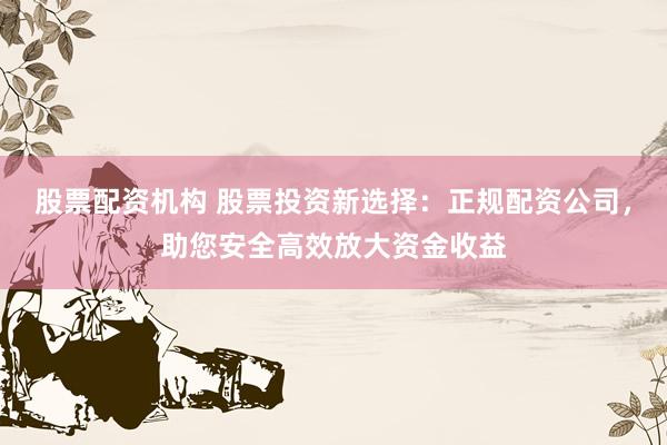 股票配资机构 股票投资新选择：正规配资公司，助您安全高效放大资金收益