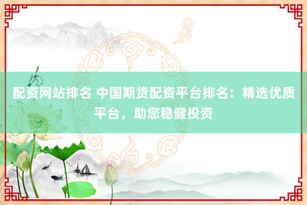 配资网站排名 中国期货配资平台排名：精选优质平台，助您稳健投资
