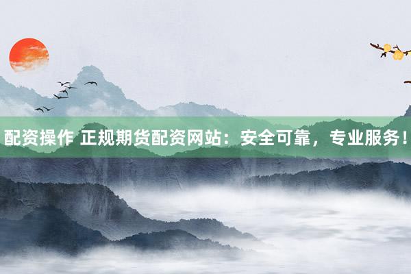 配资操作 正规期货配资网站：安全可靠，专业服务！