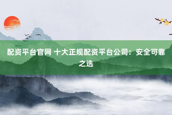配资平台官网 十大正规配资平台公司：安全可靠之选