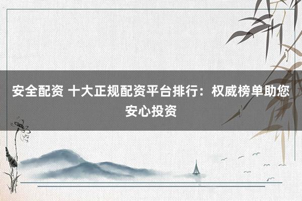 安全配资 十大正规配资平台排行：权威榜单助您安心投资