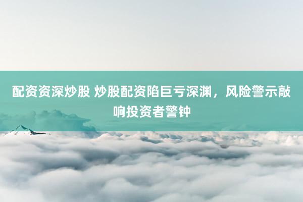 配资资深炒股 炒股配资陷巨亏深渊，风险警示敲响投资者警钟