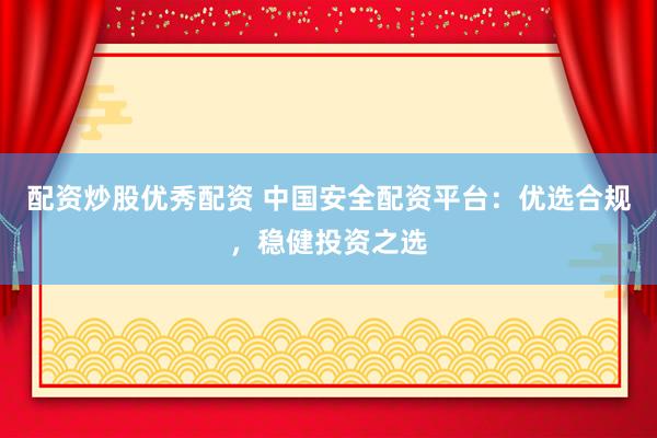 配资炒股优秀配资 中国安全配资平台：优选合规，稳健投资之选