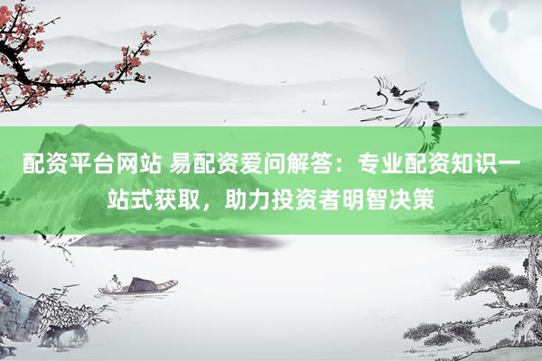 配资平台网站 易配资爱问解答：专业配资知识一站式获取，助力投资者明智决策