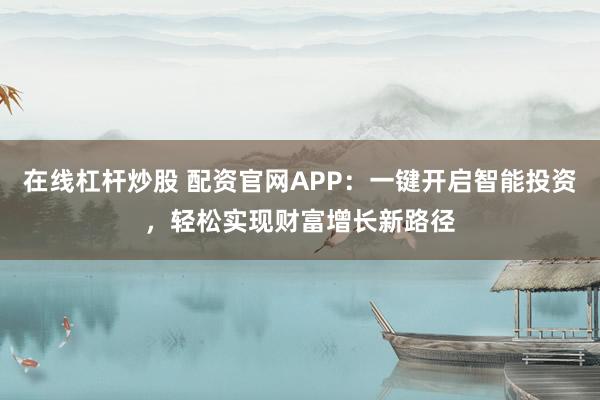 在线杠杆炒股 配资官网APP：一键开启智能投资，轻松实现财富增长新路径