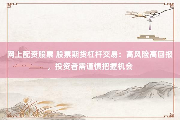 网上配资股票 股票期货杠杆交易：高风险高回报，投资者需谨慎把握机会