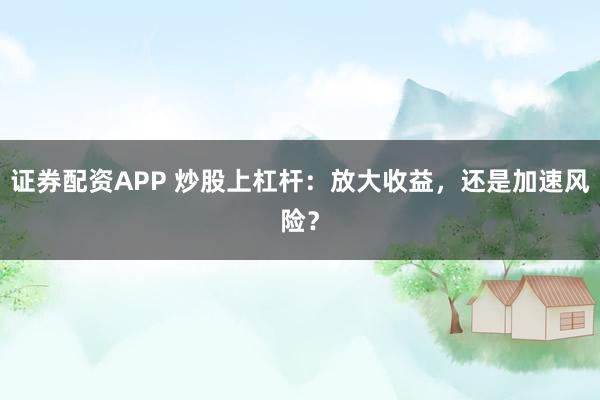 证券配资APP 炒股上杠杆：放大收益，还是加速风险？