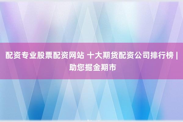 配资专业股票配资网站 十大期货配资公司排行榜 | 助您掘金期市
