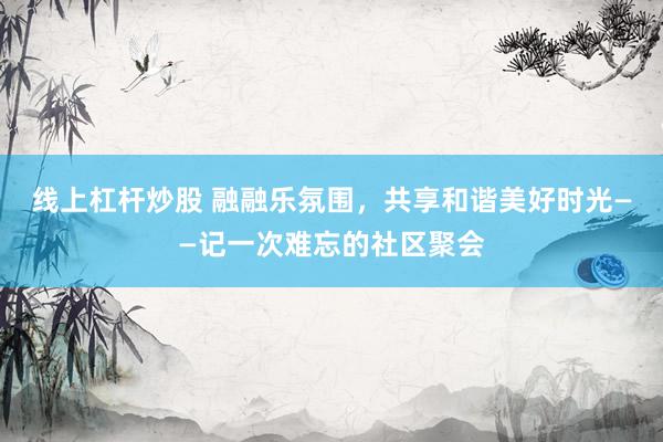 线上杠杆炒股 融融乐氛围，共享和谐美好时光——记一次难忘的社区聚会
