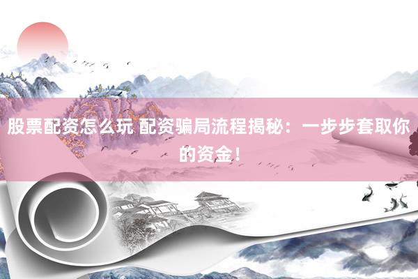 股票配资怎么玩 配资骗局流程揭秘：一步步套取你的资金！