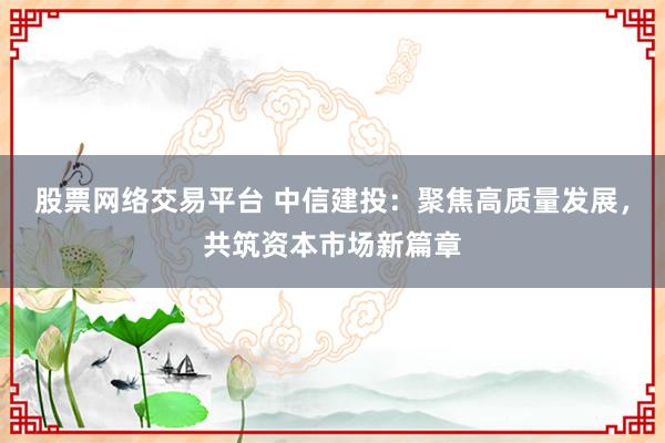股票网络交易平台 中信建投：聚焦高质量发展，共筑资本市场新篇章