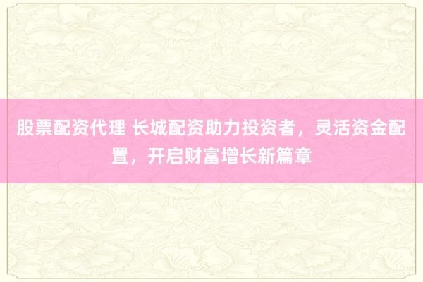 股票配资代理 长城配资助力投资者，灵活资金配置，开启财富增长新篇章
