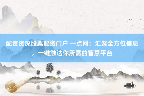 配资资深股票配资门户 一点网：汇聚全方位信息，一键触达你所需的智慧平台