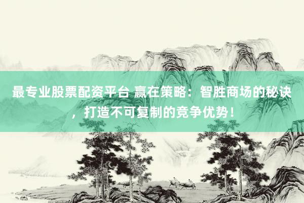 最专业股票配资平台 赢在策略：智胜商场的秘诀，打造不可复制的竞争优势！