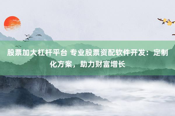 股票加大杠杆平台 专业股票资配软件开发：定制化方案，助力财富增长