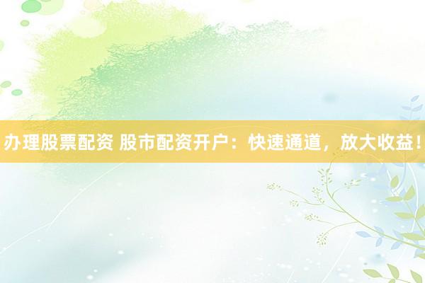 办理股票配资 股市配资开户：快速通道，放大收益！
