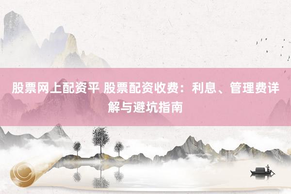 股票网上配资平 股票配资收费：利息、管理费详解与避坑指南