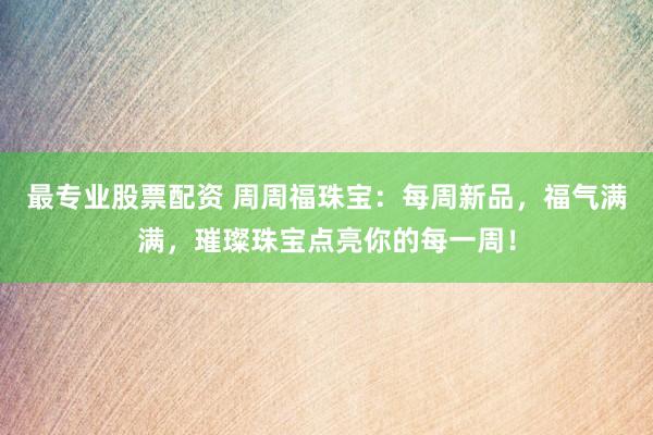 最专业股票配资 周周福珠宝：每周新品，福气满满，璀璨珠宝点亮你的每一周！