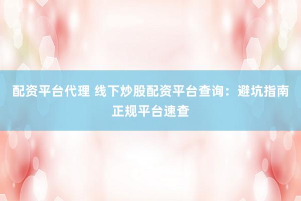 配资平台代理 线下炒股配资平台查询：避坑指南正规平台速查