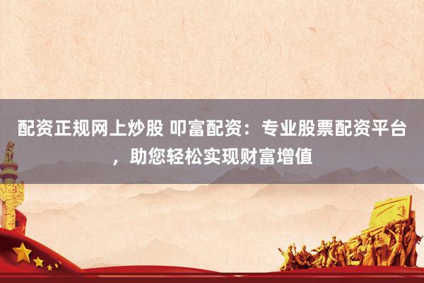 配资正规网上炒股 叩富配资：专业股票配资平台，助您轻松实现财富增值
