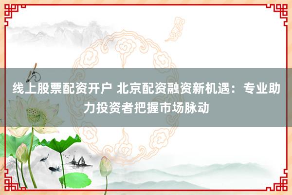 线上股票配资开户 北京配资融资新机遇：专业助力投资者把握市场脉动